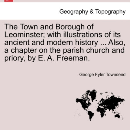 The Town and Borough of Leominster with illustrations of its ancient and modern history  Also a chapter on the parish church and priory by E A Freeman