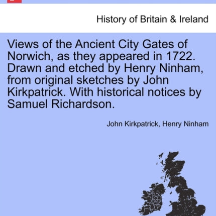Views of the Ancient City Gates of Norwich as they appeared in 1722 Drawn and etched by Henry Ninham from original sketches by John Kirkpatrick With historical notices by Samuel Richardson