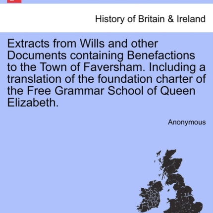Extracts from Wills and other Documents containing Benefactions to the Town of Faversham Including a translation of the foundation charter of the Free Grammar School of Queen Elizabeth