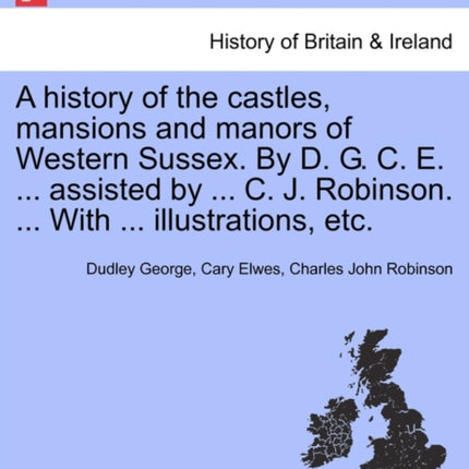 A history of the castles mansions and manors of Western Sussex By D G C E  assisted by  C J Robinson  With  illustrations etc Part I