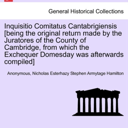 Inquisitio Comitatus Cantabrigiensis being the original return made by the Juratores of the County of Cambridge from which the Exchequer Domesday was afterwards compiled