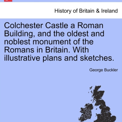 Colchester Castle a Roman Building and the oldest and noblest monument of the Romans in Britain With illustrative plans and sketches
