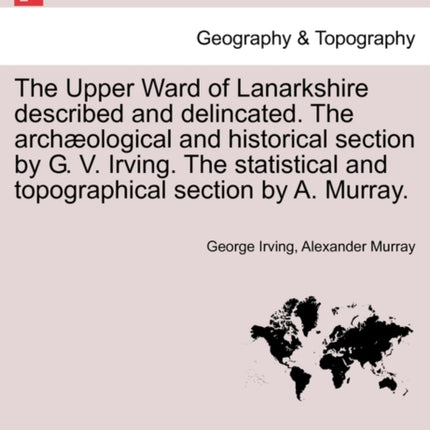 The Upper Ward of Lanarkshire described and delincated The archological and historical section by G V Irving The statistical and topographical section by A Murray