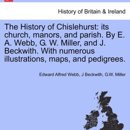 The History of Chislehurst its church manors and parish By E A Webb G W Miller and J Beckwith With numerous illustrations maps and pedigrees