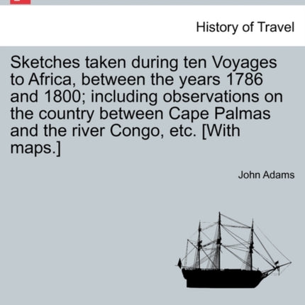 Sketches taken during ten Voyages to Africa between the years 1786 and 1800 including observations on the country between Cape Palmas and the river Congo etc With maps