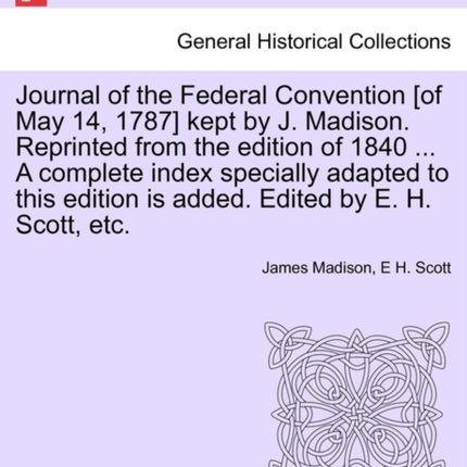 Journal of the Federal Convention of May 14 1787 kept by J Madison Reprinted from the edition of 1840  A complete index specially adapted to this edition is added Edited by E H Scott etc