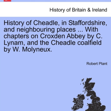 History of Cheadle in Staffordshire and neighbouring places  With chapters on Croxden Abbey by C Lynam and the Cheadle coalfield by W Molyneux