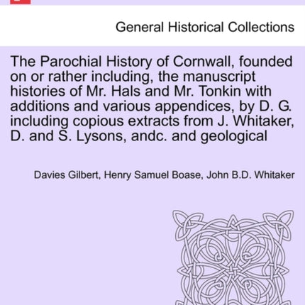 The Parochial History of Cornwall founded on or rather including the manuscript histories of Mr Hals and Mr Tonkin with additions and various  J Whitaker D and S Lysons andc VOL I