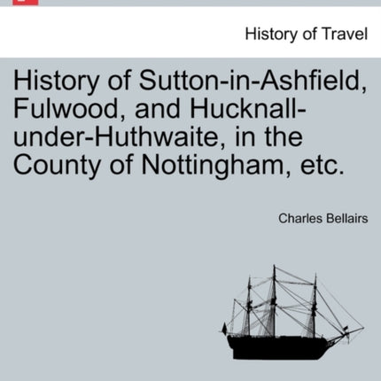 History of SuttoninAshfield Fulwood and HucknallunderHuthwaite in the County of Nottingham etc