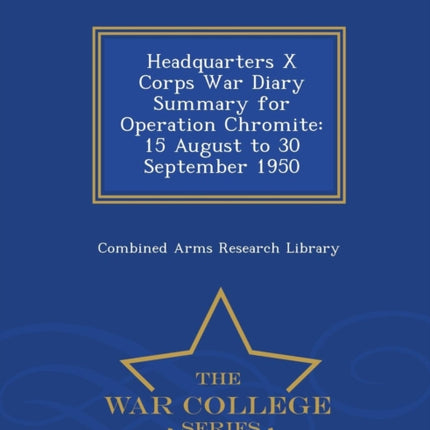 Headquarters X Corps War Diary Summary for Operation Chromite 15 August to 30 September 1950  War College Series