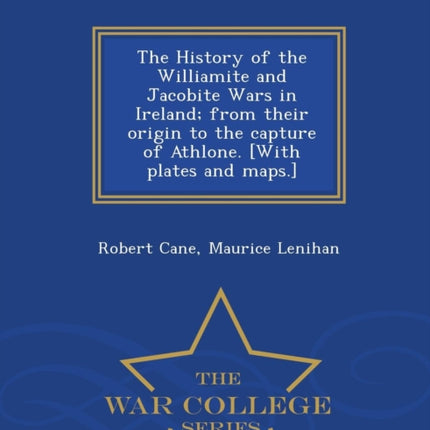 The History of the Williamite and Jacobite Wars in Ireland from their origin to the capture of Athlone With plates and maps  War College Series