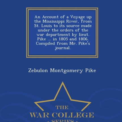 An Account of a Voyage up the Mississippi River from St Louis to its source made under the orders of the war department by lieut Pike  in 1805  from Mr Pikes journal  War College Series