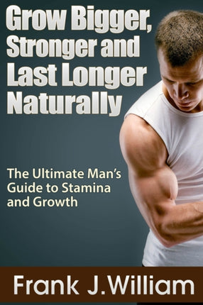 Grow Bigger Stronger and Last Longer Naturally The Ultimate Mans Guide to Stamina and Growth