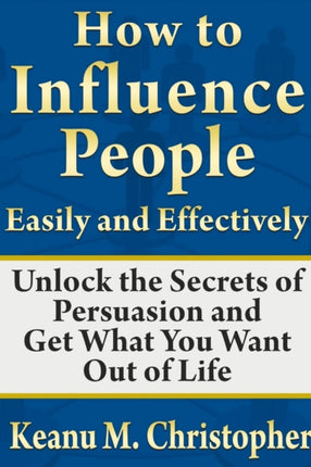 How to Influence People Easily and Effectively Unlock the Secrets of Persuasion and Get What You Want Out of Life