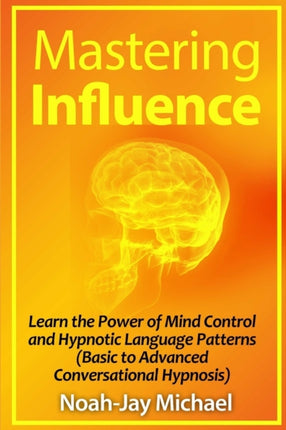 Mastering Influence Learn the Power of Mind Control and Hypnotic Language Patterns Basic to Advanced Conversational Hypnosis