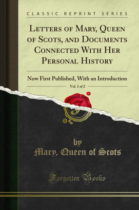 Letters of Mary Queen of Scots and Documents Connected with Her Personal History Vol. 1 of 2