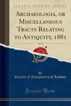 Archaeologia, or Miscellaneous Tracts Relating to Antiquity, 1881, Vol. 46 (Classic Reprint)