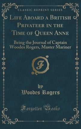 Life Aboard a British Privateer in the Time of Queen Anne Being the Journal of Captain Woodes Rogers Master Mariner Classic Reprint