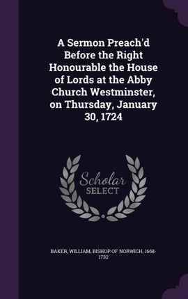 A Sermon Preachd Before the Right Honourable the House of Lords at the Abby Church Westminster on Thursday January 30 1724