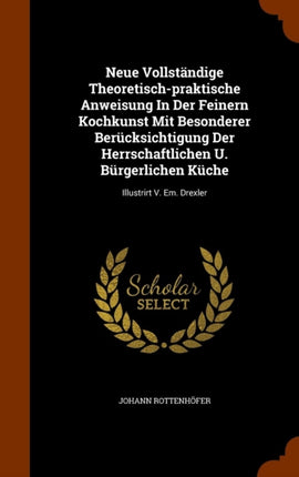 Neue Vollstndige Theoretischpraktische Anweisung In Der Feinern Kochkunst Mit Besonderer Bercksichtigung Der Herrschaftlichen U Brgerlichen Kche Illustrirt V Em Drexler