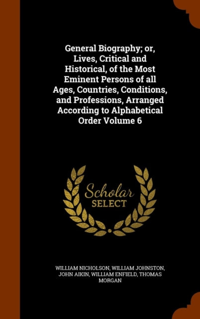 General Biography or Lives Critical and Historical of the Most Eminent Persons of all Ages Countries Conditions and Professions Arranged According to Alphabetical Order Volume 6