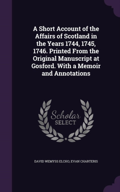 A Short Account of the Affairs of Scotland in the Years 1744 1745 1746 Printed From the Original Manuscript at Gosford With a Memoir and Annotations