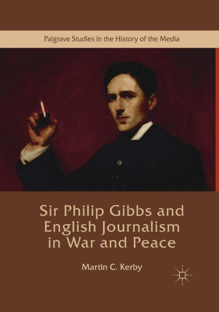 Sir Philip Gibbs and English Journalism in War and Peace Palgrave Studies in the History of the Media