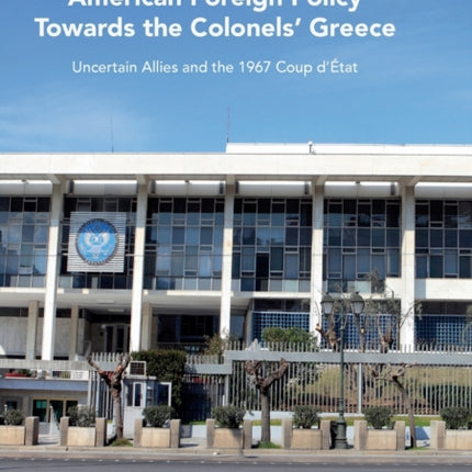 American Foreign Policy Towards the Colonels Greece Uncertain Allies and the 1967 Coup dtat