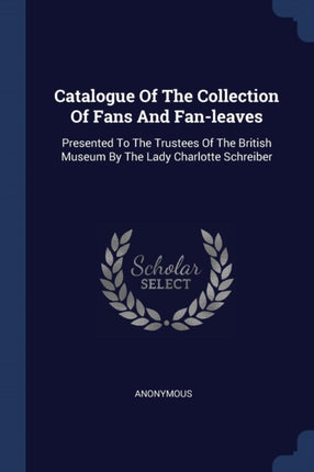 Catalogue Of The Collection Of Fans And Fanleaves Presented To The Trustees Of The British Museum By The Lady Charlotte Schreiber