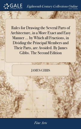 Rules for Drawing the Several Parts of Architecture in a More Exact and Easy Manner  by Which all Fractions in Dividing the Principal Members and  Avoided By James Gibbs The Second Edition