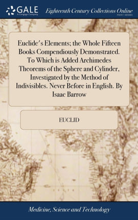 Euclides Elements the Whole Fifteen Books Compendiously Demonstrated. To Which is Added Archimedes Theorems of the Sphere and Cylinder Investigated by the Method of Indivisibles. Never Before in English. By Isaac Barrow