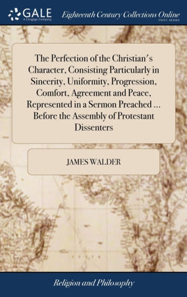 The Perfection of the Christian's Character, Consisting Particularly in Sincerity, Uniformity, Progression, Comfort, Agreement and Peace, Represented in a Sermon Preached ... Before the Assembly of Protestant Dissenters