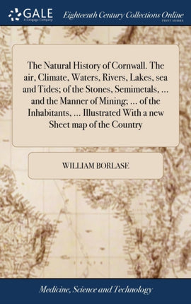 The Natural History of Cornwall. The air Climate Waters Rivers Lakes sea and Tides of the Stones Semimetals ... and the Manner of Mining ... of the Inhabitants ... Illustrated With a new Sheet map of the Country