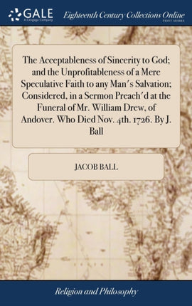 The Acceptableness of Sincerity to God; and the Unprofitableness of a Mere Speculative Faith to any Man's Salvation; Considered, in a Sermon Preach'd at the Funeral of Mr. William Drew, of Andover. Who Died Nov. 4th. 1726. By J. Ball