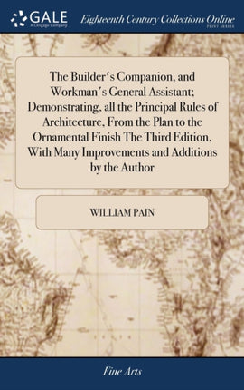 The Builder's Companion, and Workman's General Assistant; Demonstrating, all the Principal Rules of Architecture, From the Plan to the Ornamental Finish The Third Edition, With Many Improvements and Additions by the Author