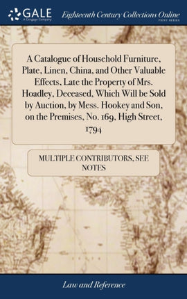 A Catalogue of Household Furniture, Plate, Linen, China, and Other Valuable Effects, Late the Property of Mrs. Hoadley, Deceased, Which Will be Sold by Auction, by Mess. Hookey and Son, on the Premises, No. 169, High Street, 1794