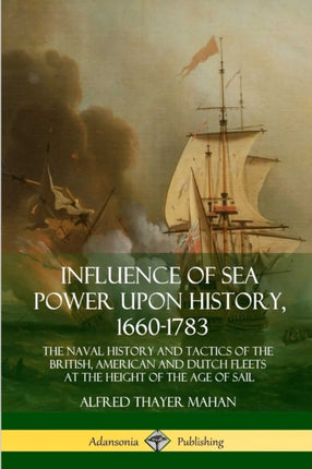 Influence of Sea Power Upon History 16601783 The Naval History and Tactics of the British American and Dutch Fleets at the Height of the Age of Sail