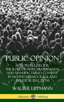 Public Opinion How People Decide The Role of News Propaganda and Manufactured Consent in Modern Democracy and Political Elections Hardcover
