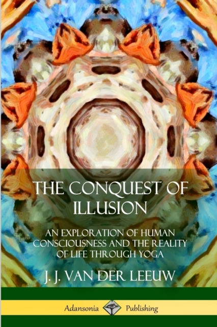 The Conquest of Illusion: An Exploration of Human Consciousness and the Reality of Life Through Yoga