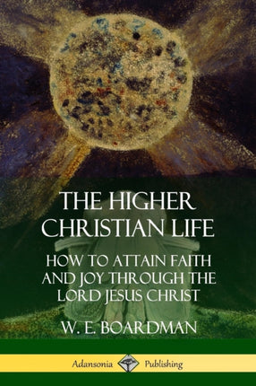The Higher Christian Life How to Attain Faith and Joy Through the Lord Jesus Christ