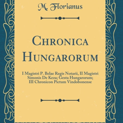Chronica Hungarorum I Magistri P. Belae Regis Notarii II Magistri Simonis De Keza Gesta Hungarorum III Chronicon Pictum Vindobonense Classic Reprint