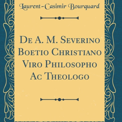 De A. M. Severino Boetio Christiano Viro Philosopho Ac Theologo Classic Reprint
