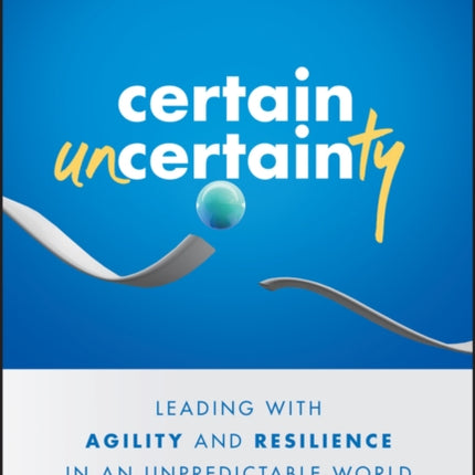 Certain Uncertainty: Leading with Agility and Resilience in an Unpredictable World