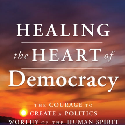 Healing the Heart of Democracy: The Courage To Create a Politics Worthy Of The Human Spirit