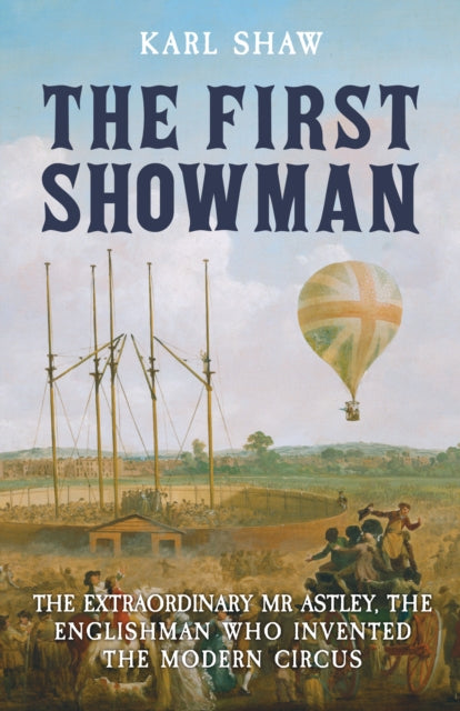 The First Showman: The Extraordinary Mr Astley, The Englishman Who Invented the Modern Circus