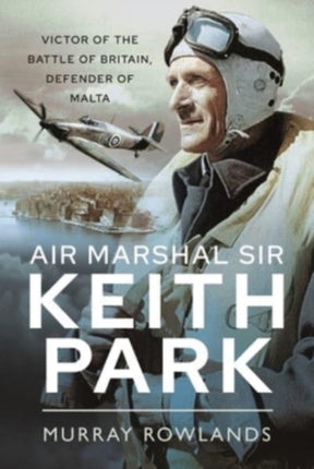 Air Marshal Sir Keith Park: Victor of the Battle of Britain, Defender of Malta