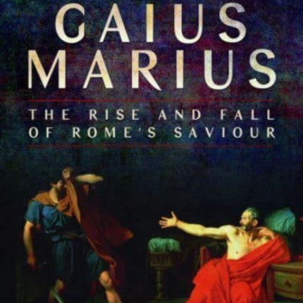 Gaius Marius: The Rise and Fall of Rome's Saviour