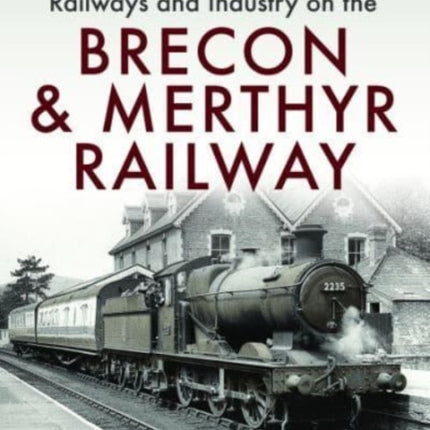 Railways and Industry on the Brecon & Merthyr Railway: Merthyr-Pontsicill Junction-Brecon