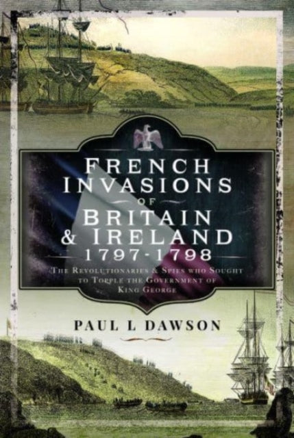 French Invasions of Britain and Ireland, 1797 1798: The Revolutionaries and Spies who Sought to Topple the Government of King George