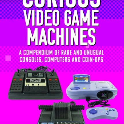 Curious Video Game Machines: A Compendium of Rare and Unusual Consoles, Computers and Coin-Ops